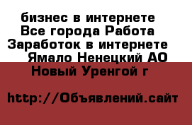бизнес в интернете - Все города Работа » Заработок в интернете   . Ямало-Ненецкий АО,Новый Уренгой г.